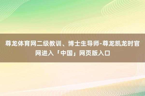 尊龙体育网二级教训、博士生导师-尊龙凯龙时官网进入「中国」网页版入口