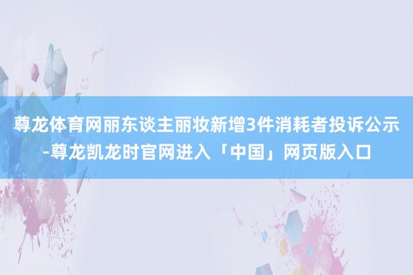 尊龙体育网丽东谈主丽妆新增3件消耗者投诉公示-尊龙凯龙时官网进入「中国」网页版入口