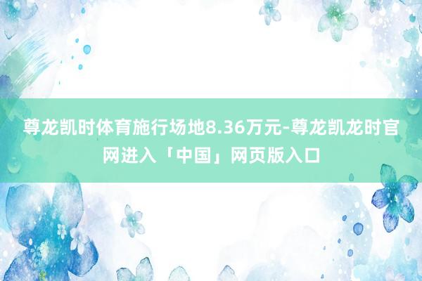 尊龙凯时体育施行场地8.36万元-尊龙凯龙时官网进入「中国」网页版入口