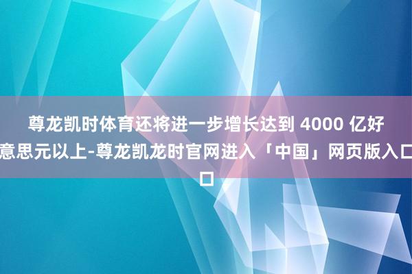 尊龙凯时体育还将进一步增长达到 4000 亿好意思元以上-尊龙凯龙时官网进入「中国」网页版入口