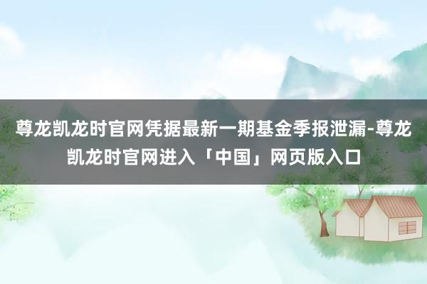 尊龙凯龙时官网凭据最新一期基金季报泄漏-尊龙凯龙时官网进入「中国」网页版入口