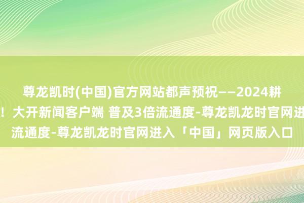 尊龙凯时(中国)官方网站都声预祝——2024耕作钻石展销会圆满收效！大开新闻客户端 普及3倍流通度-尊龙凯龙时官网进入「中国」网页版入口