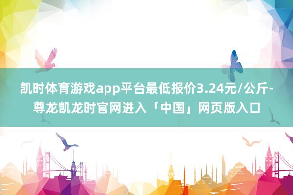 凯时体育游戏app平台最低报价3.24元/公斤-尊龙凯龙时官网进入「中国」网页版入口