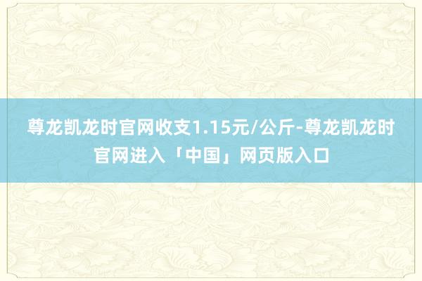 尊龙凯龙时官网收支1.15元/公斤-尊龙凯龙时官网进入「中国」网页版入口