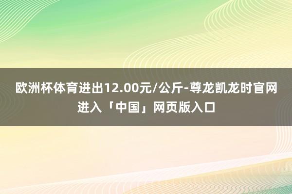 欧洲杯体育进出12.00元/公斤-尊龙凯龙时官网进入「中国」网页版入口