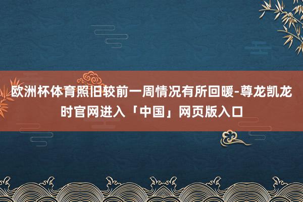 欧洲杯体育照旧较前一周情况有所回暖-尊龙凯龙时官网进入「中国」网页版入口