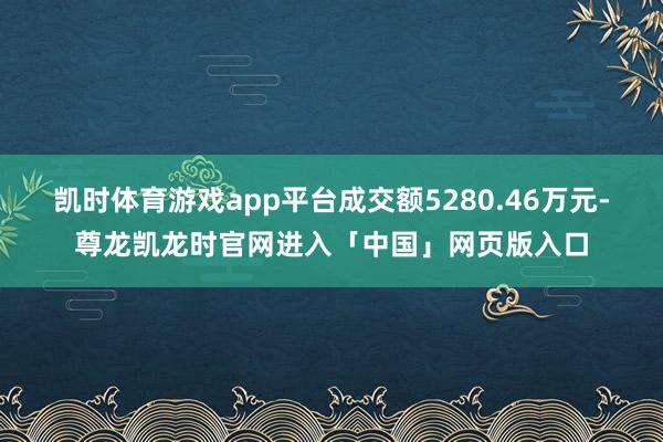 凯时体育游戏app平台成交额5280.46万元-尊龙凯龙时官网进入「中国」网页版入口