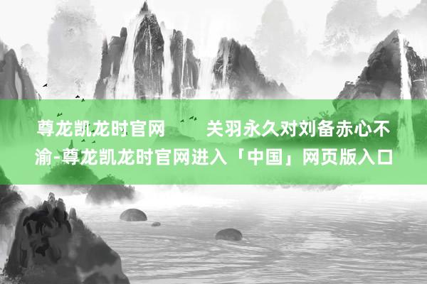 尊龙凯龙时官网        关羽永久对刘备赤心不渝-尊龙凯龙时官网进入「中国」网页版入口