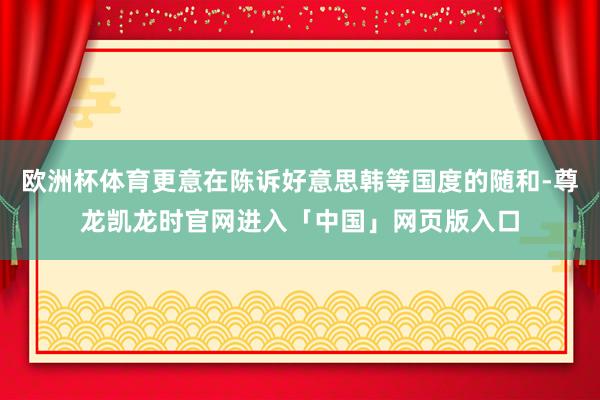 欧洲杯体育更意在陈诉好意思韩等国度的随和-尊龙凯龙时官网进入「中国」网页版入口