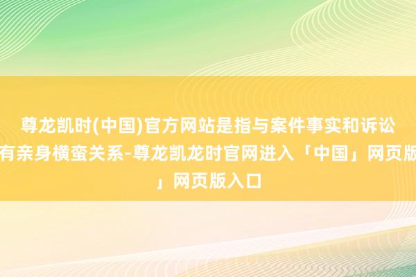 尊龙凯时(中国)官方网站是指与案件事实和诉讼恶果有亲身横蛮关系-尊龙凯龙时官网进入「中国」网页版入口