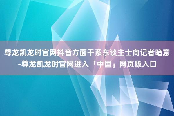 尊龙凯龙时官网抖音方面干系东谈主士向记者暗意-尊龙凯龙时官网进入「中国」网页版入口