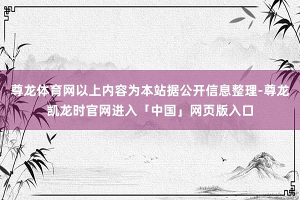 尊龙体育网以上内容为本站据公开信息整理-尊龙凯龙时官网进入「中国」网页版入口