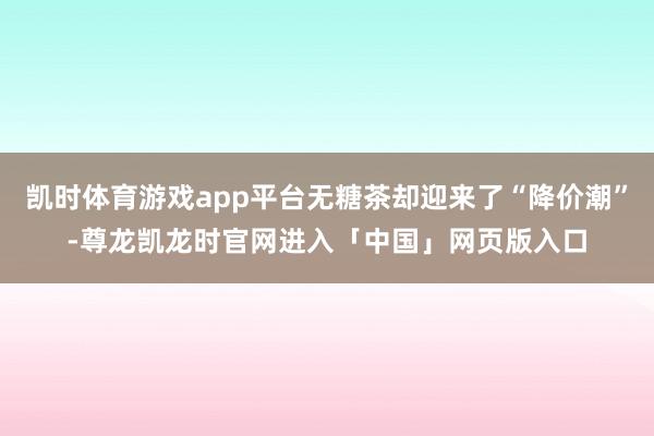 凯时体育游戏app平台无糖茶却迎来了“降价潮”-尊龙凯龙时官网进入「中国」网页版入口