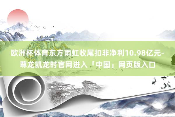 欧洲杯体育东方雨虹收尾扣非净利10.98亿元-尊龙凯龙时官网进入「中国」网页版入口