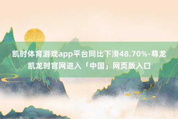 凯时体育游戏app平台同比下滑48.70%-尊龙凯龙时官网进入「中国」网页版入口