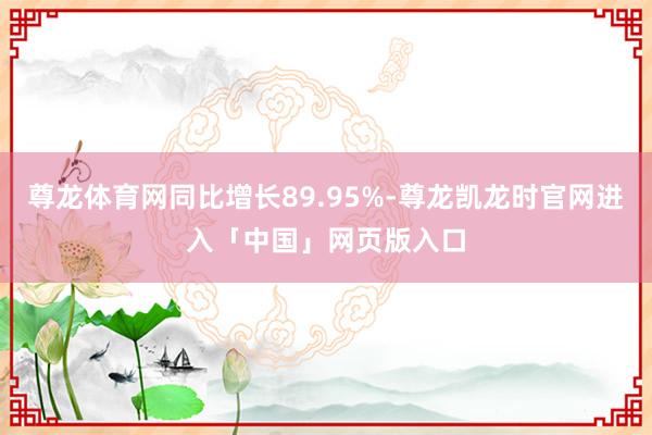 尊龙体育网同比增长89.95%-尊龙凯龙时官网进入「中国」网页版入口