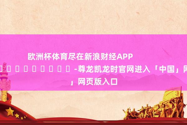 欧洲杯体育尽在新浪财经APP            													-尊龙凯龙时官网进入「中国」网页版入口