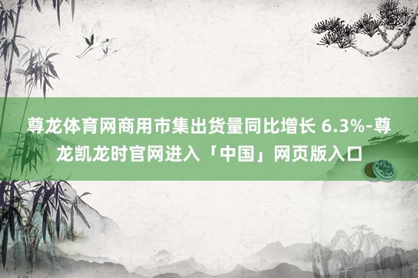 尊龙体育网商用市集出货量同比增长 6.3%-尊龙凯龙时官网进入「中国」网页版入口