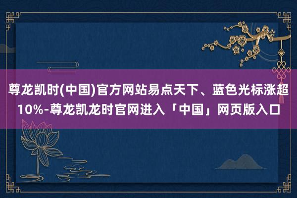 尊龙凯时(中国)官方网站易点天下、蓝色光标涨超10%-尊龙凯龙时官网进入「中国」网页版入口