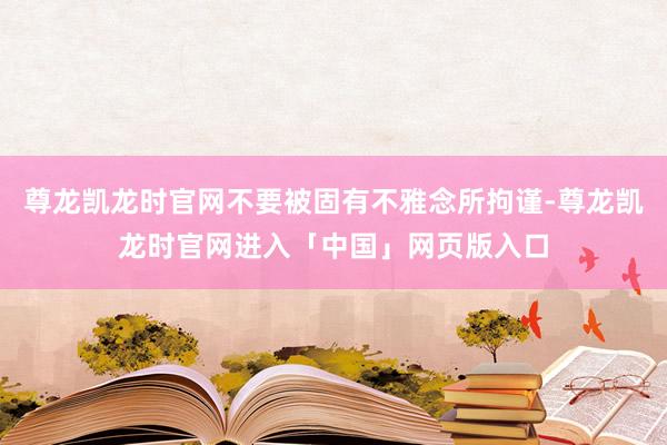 尊龙凯龙时官网不要被固有不雅念所拘谨-尊龙凯龙时官网进入「中国」网页版入口