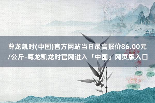 尊龙凯时(中国)官方网站当日最高报价86.00元/公斤-尊龙凯龙时官网进入「中国」网页版入口