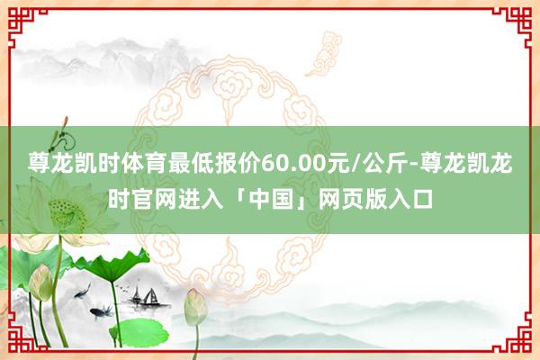 尊龙凯时体育最低报价60.00元/公斤-尊龙凯龙时官网进入「中国」网页版入口