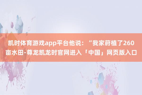 凯时体育游戏app平台他说：“我家莳植了260亩水田-尊龙凯龙时官网进入「中国」网页版入口