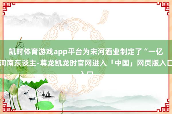 凯时体育游戏app平台为宋河酒业制定了“一亿河南东谈主-尊龙凯龙时官网进入「中国」网页版入口