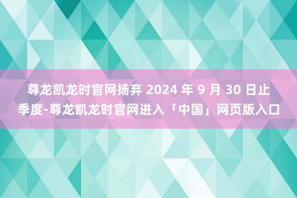 尊龙凯龙时官网扬弃 2024 年 9 月 30 日止季度-尊龙凯龙时官网进入「中国」网页版入口