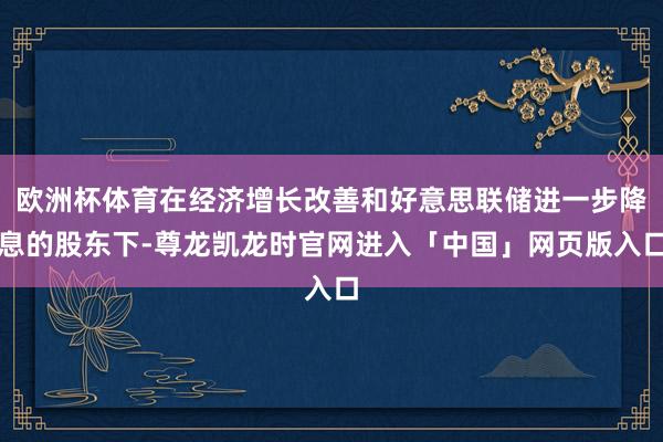 欧洲杯体育在经济增长改善和好意思联储进一步降息的股东下-尊龙凯龙时官网进入「中国」网页版入口