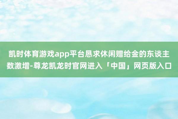 凯时体育游戏app平台恳求休闲赠给金的东谈主数激增-尊龙凯龙时官网进入「中国」网页版入口