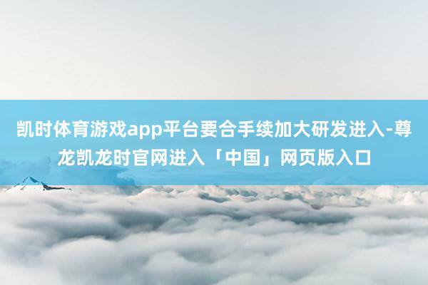 凯时体育游戏app平台要合手续加大研发进入-尊龙凯龙时官网进入「中国」网页版入口