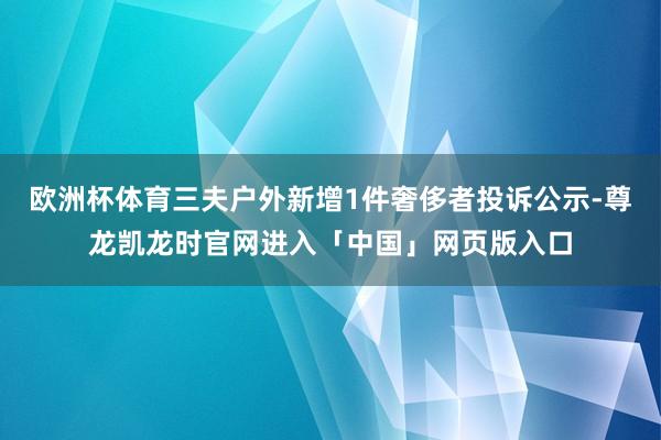 欧洲杯体育三夫户外新增1件奢侈者投诉公示-尊龙凯龙时官网进入「中国」网页版入口