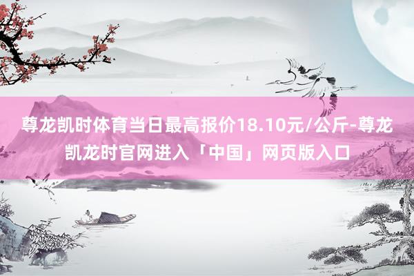 尊龙凯时体育当日最高报价18.10元/公斤-尊龙凯龙时官网进入「中国」网页版入口