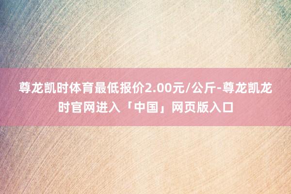 尊龙凯时体育最低报价2.00元/公斤-尊龙凯龙时官网进入「中国」网页版入口