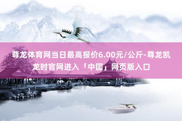 尊龙体育网当日最高报价6.00元/公斤-尊龙凯龙时官网进入「中国」网页版入口