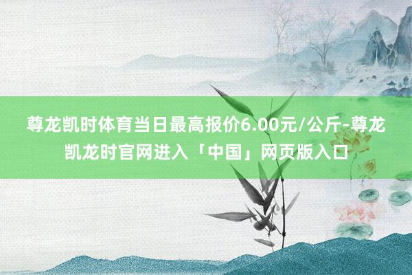 尊龙凯时体育当日最高报价6.00元/公斤-尊龙凯龙时官网进入「中国」网页版入口