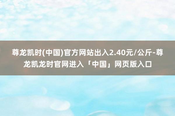 尊龙凯时(中国)官方网站出入2.40元/公斤-尊龙凯龙时官网进入「中国」网页版入口