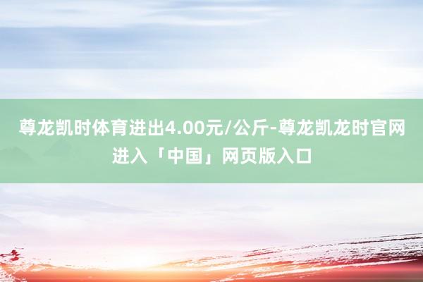 尊龙凯时体育进出4.00元/公斤-尊龙凯龙时官网进入「中国」网页版入口