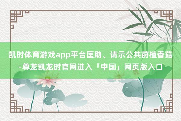 凯时体育游戏app平台匡助、请示公共莳植香菇-尊龙凯龙时官网进入「中国」网页版入口