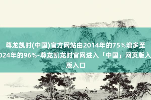 尊龙凯时(中国)官方网站由2014年的75%增多至2024年的96%-尊龙凯龙时官网进入「中国」网页版入口