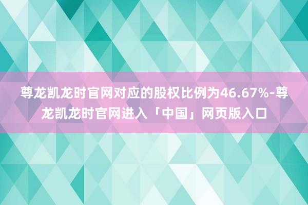 尊龙凯龙时官网对应的股权比例为46.67%-尊龙凯龙时官网进入「中国」网页版入口