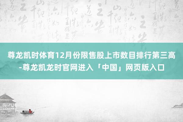 尊龙凯时体育12月份限售股上市数目排行第三高-尊龙凯龙时官网进入「中国」网页版入口