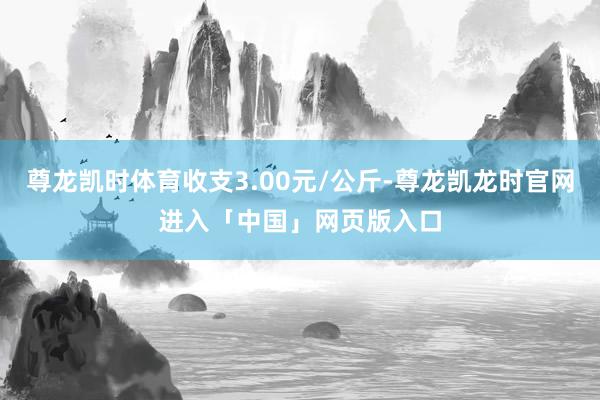 尊龙凯时体育收支3.00元/公斤-尊龙凯龙时官网进入「中国」网页版入口