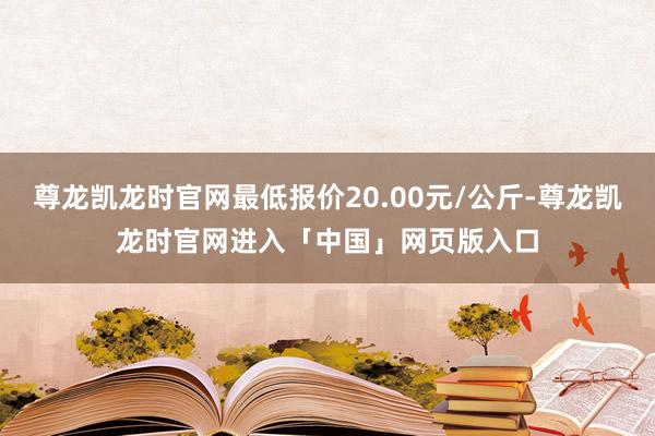 尊龙凯龙时官网最低报价20.00元/公斤-尊龙凯龙时官网进入「中国」网页版入口