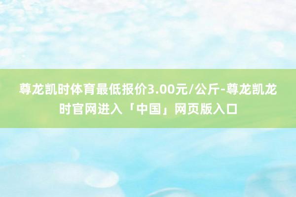 尊龙凯时体育最低报价3.00元/公斤-尊龙凯龙时官网进入「中国」网页版入口