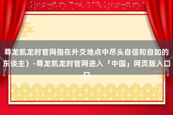 尊龙凯龙时官网指在外交地点中尽头自信和自如的东谈主）-尊龙凯龙时官网进入「中国」网页版入口