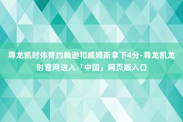 尊龙凯时体育约翰逊和威姆斯拿下4分-尊龙凯龙时官网进入「中国」网页版入口