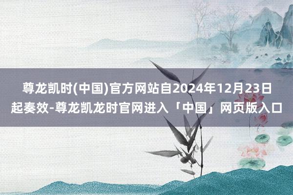 尊龙凯时(中国)官方网站自2024年12月23日起奏效-尊龙凯龙时官网进入「中国」网页版入口