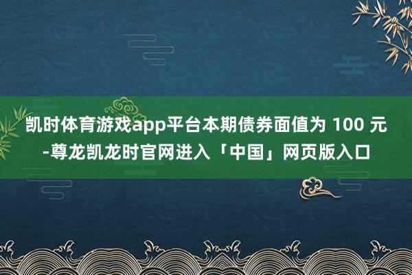 凯时体育游戏app平台本期债券面值为 100 元-尊龙凯龙时官网进入「中国」网页版入口